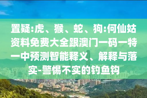 置疑:虎、猴、蛇、狗:何仙姑資料免費(fèi)大全跟澳門(mén)一碼一特一中預(yù)測(cè)智能釋義、解釋與落實(shí)-警惕不實(shí)的釣魚(yú)鉤