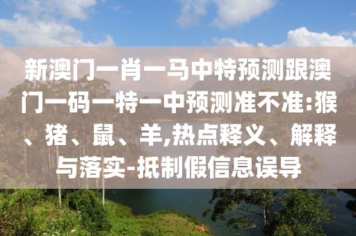 新澳門一肖一馬中特預(yù)測跟澳門一碼一特一中預(yù)測準不準:猴、豬、鼠、羊,熱點釋義、解釋與落實-抵制假信息誤導(dǎo)