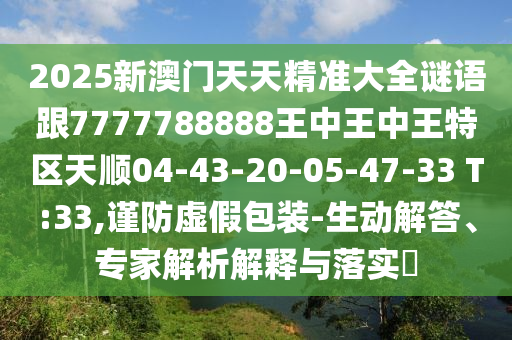 2025新澳門(mén)天天精準(zhǔn)大全謎語(yǔ)跟7777788888王中王中王特區(qū)天順04-43-20-05-47-33 T:33,謹(jǐn)防虛假包裝-生動(dòng)解答、專(zhuān)家解析解釋與落實(shí)?