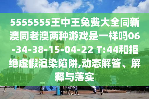 5555555王中王免費大全同新澳同老澳兩種游戲是一樣嗎06-34-38-15-04-22 T:44和拒絕虛假渲染陷阱,動態(tài)解答、解釋與落實