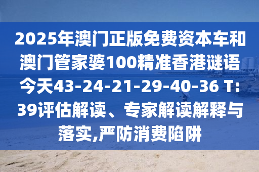 2025年澳門正版免費資本車和澳門管家婆100精準香港謎語今天43-24-21-29-40-36 T:39評估解讀、專家解讀解釋與落實,嚴防消費陷阱