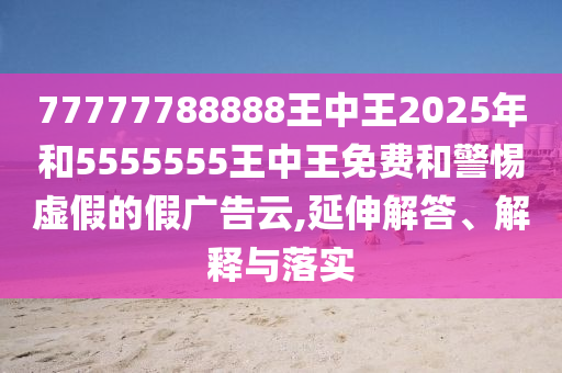 77777788888王中王2025年和5555555王中王免費和警惕虛假的假廣告云,延伸解答、解釋與落實
