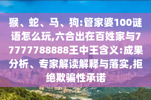 猴、蛇、馬、狗:管家婆100謎語怎么玩,六合出在百姓家與77777788888王中王含義:成果分析、專家解讀解釋與落實,拒絕欺騙性承諾