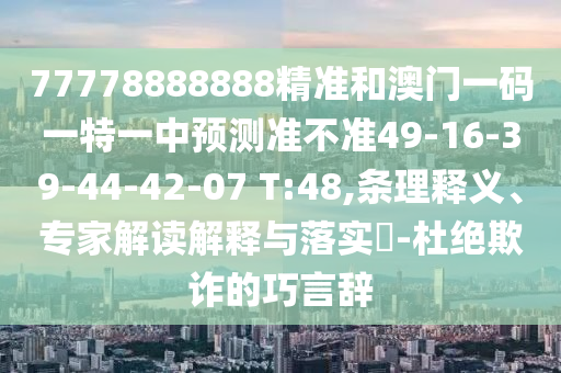 77778888888精準(zhǔn)和澳門一碼一特一中預(yù)測準(zhǔn)不準(zhǔn)49-16-39-44-42-07 T:48,條理釋義、專家解讀解釋與落實(shí)?-杜絕欺詐的巧言辭