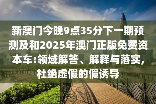 新澳門今晚9點(diǎn)35分下一期預(yù)測及和2025年澳門正版免費(fèi)資本車:領(lǐng)域解答、解釋與落實(shí),杜絕虛假的假誘導(dǎo)