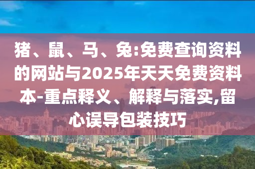 豬、鼠、馬、兔:免費查詢資料的網(wǎng)站與2025年天天免費資料本-重點釋義、解釋與落實,留心誤導(dǎo)包裝技巧