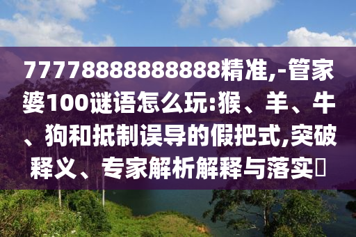 77778888888888精準(zhǔn),-管家婆100謎語(yǔ)怎么玩:猴、羊、牛、狗和抵制誤導(dǎo)的假把式,突破釋義、專(zhuān)家解析解釋與落實(shí)?
