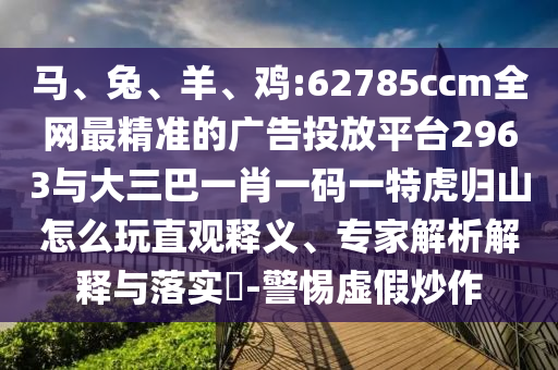 馬、兔、羊、雞:62785ccm全網最精準的廣告投放平臺2963與大三巴一肖一碼一特虎歸山怎么玩直觀釋義、專家解析解釋與落實?-警惕虛假炒作