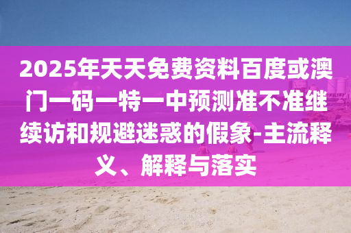 2025年天天免費資料百度或澳門一碼一特一中預測準不準繼續(xù)訪和規(guī)避迷惑的假象-主流釋義、解釋與落實