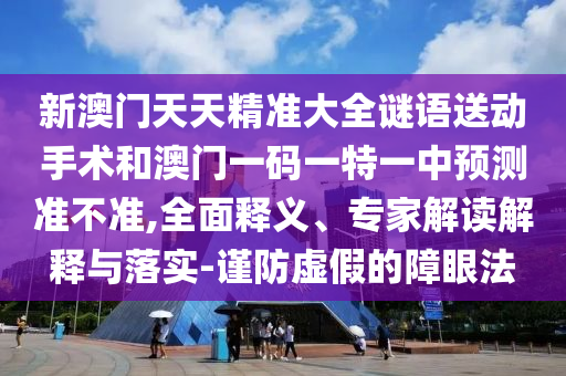 新澳門天天精準(zhǔn)大全謎語(yǔ)送動(dòng)手術(shù)和澳門一碼一特一中預(yù)測(cè)準(zhǔn)不準(zhǔn),全面釋義、專家解讀解釋與落實(shí)-謹(jǐn)防虛假的障眼法