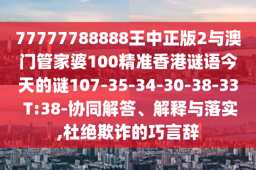 77777788888王中正版2與澳門管家婆100精準(zhǔn)香港謎語今天的謎107-35-34-30-38-33 T:38-協(xié)同解答、解釋與落實(shí),杜絕欺詐的巧言辭