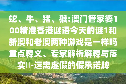 蛇、牛、豬、猴:澳門管家婆100精準(zhǔn)香港謎語今天的謎1和新澳和老澳兩種游戲是一樣嗎重點(diǎn)釋義、專家解析解釋與落實(shí)?-遠(yuǎn)離虛假的假承諾牌