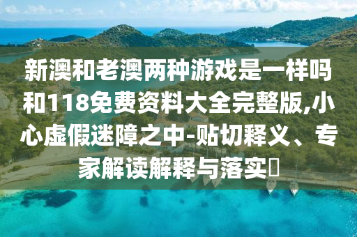 新澳和老澳兩種游戲是一樣嗎和118免費(fèi)資料大全完整版,小心虛假迷障之中-貼切釋義、專家解讀解釋與落實(shí)?