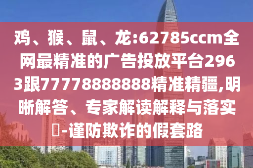 雞、猴、鼠、龍:62785ccm全網(wǎng)最精準(zhǔn)的廣告投放平臺(tái)2963跟77778888888精準(zhǔn)精疆,明晰解答、專家解讀解釋與落實(shí)?-謹(jǐn)防欺詐的假套路