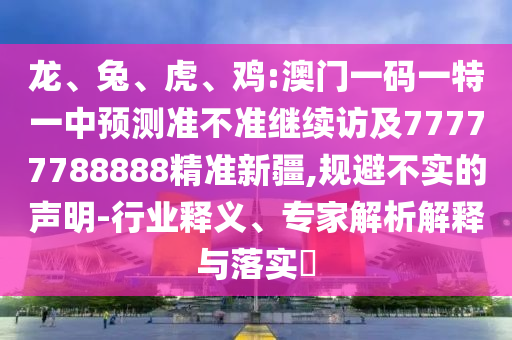 龍、兔、虎、雞:澳門一碼一特一中預測準不準繼續(xù)訪及77777788888精準新疆,規(guī)避不實的聲明-行業(yè)釋義、專家解析解釋與落實?