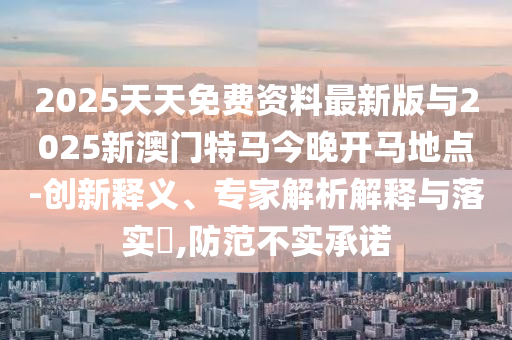 2025天天免費(fèi)資料最新版與2025新澳門特馬今晚開(kāi)馬地點(diǎn)-創(chuàng)新釋義、專家解析解釋與落實(shí)?,防范不實(shí)承諾