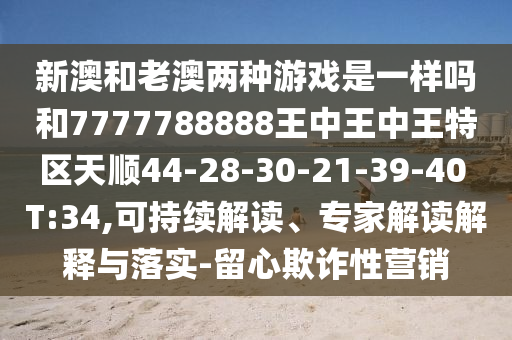新澳和老澳兩種游戲是一樣嗎和7777788888王中王中王特區(qū)天順44-28-30-21-39-40 T:34,可持續(xù)解讀、專(zhuān)家解讀解釋與落實(shí)-留心欺詐性營(yíng)銷(xiāo)