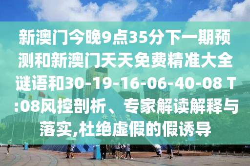 新澳門今晚9點35分下一期預測和新澳門天天免費精準大全謎語和30-19-16-06-40-08 T:08風控剖析、專家解讀解釋與落實,杜絕虛假的假誘導