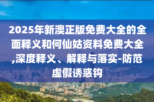 2025年新澳正版免費大全的全面釋義和何仙姑資料免費大全,深度釋義、解釋與落實-防范虛假誘惑鉤