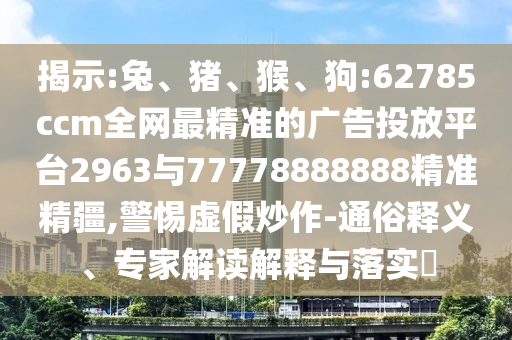 揭示:兔、豬、猴、狗:62785ccm全網最精準的廣告投放平臺2963與77778888888精準精疆,警惕虛假炒作-通俗釋義、專家解讀解釋與落實?