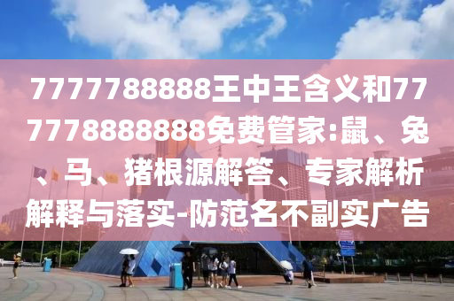 7777788888王中王含義和777778888888免費管家:鼠、兔、馬、豬根源解答、專家解析解釋與落實-防范名不副實廣告