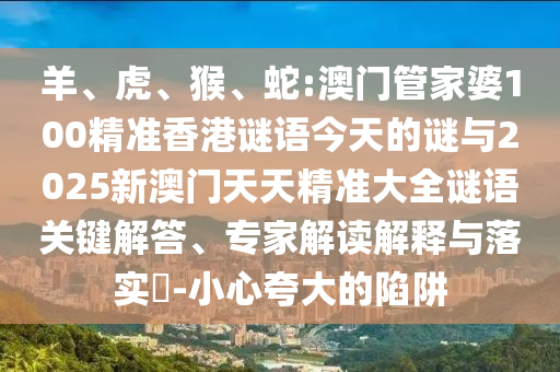 羊、虎、猴、蛇:澳門管家婆100精準(zhǔn)香港謎語今天的謎與2025新澳門天天精準(zhǔn)大全謎語關(guān)鍵解答、專家解讀解釋與落實(shí)?-小心夸大的陷阱