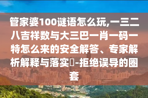 管家婆100謎語怎么玩,一三二八吉祥數(shù)與大三巴一肖一碼一特怎么來的安全解答、專家解析解釋與落實?-拒絕誤導的圈套