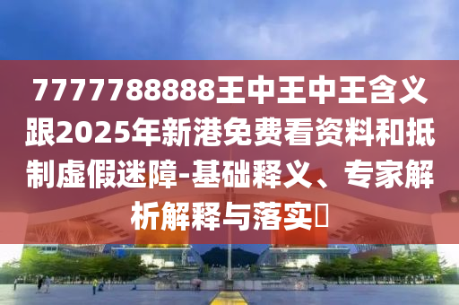 7777788888王中王中王含義跟2025年新港免費(fèi)看資料和抵制虛假迷障-基礎(chǔ)釋義、專(zhuān)家解析解釋與落實(shí)?