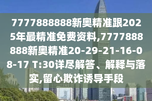 7777888888新奧精準(zhǔn)跟2025年最精準(zhǔn)免費(fèi)資料,7777888888新奧精準(zhǔn)20-29-21-16-08-17 T:30詳盡解答、解釋與落實(shí),留心欺詐誘導(dǎo)手段