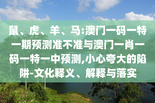 鼠、虎、羊、馬:澳門一碼一特一期預(yù)測準(zhǔn)不準(zhǔn)與澳門一肖一碼一特一中預(yù)測,小心夸大的陷阱-文化釋義、解釋與落實