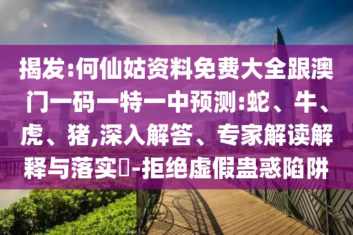 揭發(fā):何仙姑資料免費(fèi)大全跟澳門一碼一特一中預(yù)測:蛇、牛、虎、豬,深入解答、專家解讀解釋與落實(shí)?-拒絕虛假蠱惑陷阱