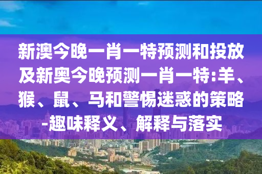 新澳今晚一肖一特預(yù)測(cè)和投放及新奧今晚預(yù)測(cè)一肖一特:羊、猴、鼠、馬和警惕迷惑的策略-趣味釋義、解釋與落實(shí)