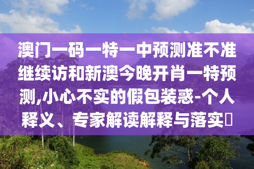 澳門一碼一特一中預(yù)測準不準繼續(xù)訪和新澳今晚開肖一特預(yù)測,小心不實的假包裝惑-個人釋義、專家解讀解釋與落實?