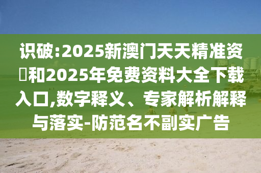 識(shí)破:2025新澳門天天精準(zhǔn)資枓和2025年免費(fèi)資料大全下載入口,數(shù)字釋義、專家解析解釋與落實(shí)-防范名不副實(shí)廣告