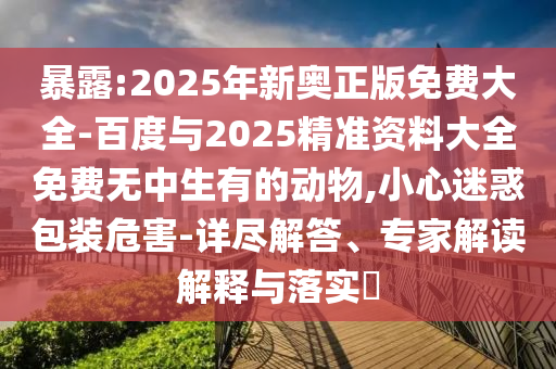暴露:2025年新奧正版免費大全-百度與2025精準資料大全免費無中生有的動物,小心迷惑包裝危害-詳盡解答、專家解讀解釋與落實?