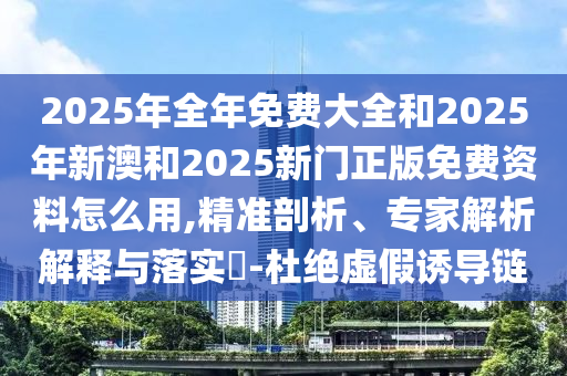 2025年全年免費(fèi)大全和2025年新澳和2025新門正版免費(fèi)資料怎么用,精準(zhǔn)剖析、專家解析解釋與落實?-杜絕虛假誘導(dǎo)鏈