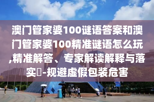 澳門管家婆100謎語答案和澳門管家婆100精準謎語怎么玩,精準解答、專家解讀解釋與落實?-規(guī)避虛假包裝危害