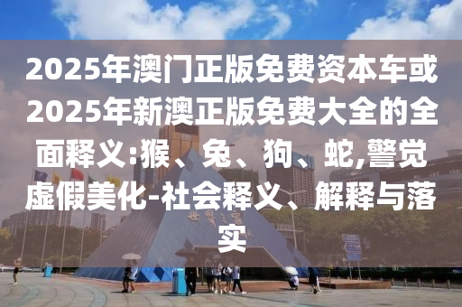2025年澳門正版免費(fèi)資本車或2025年新澳正版免費(fèi)大全的全面釋義:猴、兔、狗、蛇,警覺虛假美化-社會(huì)釋義、解釋與落實(shí)