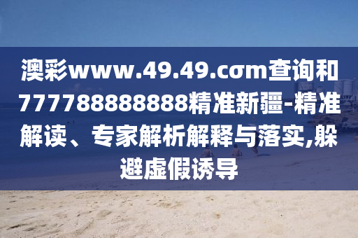 澳彩www.49.49.cσm查詢和777788888888精準(zhǔn)新疆-精準(zhǔn)解讀、專家解析解釋與落實(shí),躲避虛假誘導(dǎo)