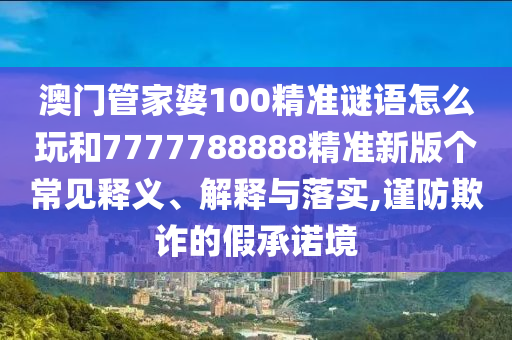 澳門管家婆100精準(zhǔn)謎語怎么玩和7777788888精準(zhǔn)新版?zhèn)€常見釋義、解釋與落實(shí),謹(jǐn)防欺詐的假承諾境