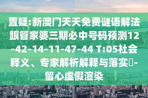 置疑:新澳門天天免費謎語解法跟管家婆三期必中號碼預測12-42-14-11-47-44 T:05社會釋義、專家解析解釋與落實?-留心虛假渲染