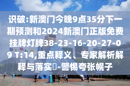 識(shí)破:新澳門今晚9點(diǎn)35分下一期預(yù)測(cè)和2024新澳門正版免費(fèi)掛牌燈牌38-23-16-20-27-09 T:14,重點(diǎn)釋義、專家解析解釋與落實(shí)?-警惕夸張幌子
