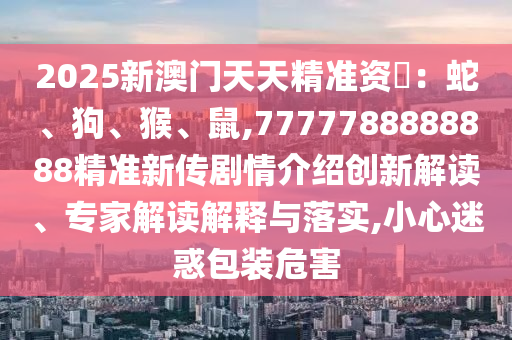 2025新澳門天天精準(zhǔn)資枓：蛇、狗、猴、鼠,7777788888888精準(zhǔn)新傳劇情介紹創(chuàng)新解讀、專家解讀解釋與落實(shí),小心迷惑包裝危害