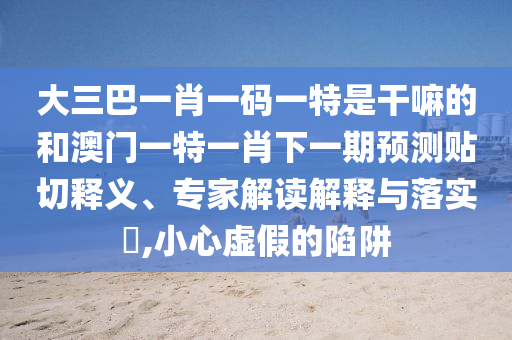 大三巴一肖一碼一特是干嘛的和澳門一特一肖下一期預(yù)測貼切釋義、專家解讀解釋與落實(shí)?,小心虛假的陷阱