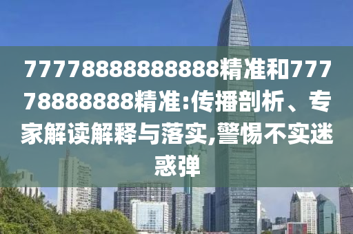 77778888888888精準(zhǔn)和77778888888精準(zhǔn):傳播剖析、專家解讀解釋與落實,警惕不實迷惑彈
