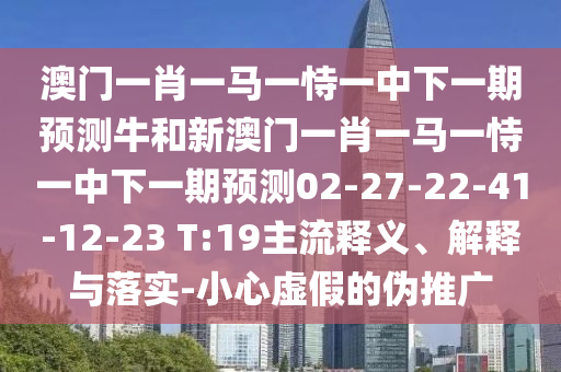 澳門一肖一馬一恃一中下一期預(yù)測牛和新澳門一肖一馬一恃一中下一期預(yù)測02-27-22-41-12-23 T:19主流釋義、解釋與落實-小心虛假的偽推廣