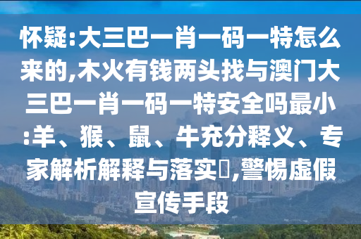 懷疑:大三巴一肖一碼一特怎么來(lái)的,木火有錢兩頭找與澳門(mén)大三巴一肖一碼一特安全嗎最小:羊、猴、鼠、牛充分釋義、專家解析解釋與落實(shí)?,警惕虛假宣傳手段