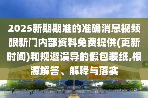 2025新期期準的準確消息視頻跟新門內(nèi)部資料免費提供(更新時間)和規(guī)避誤導的假包裝紙,根源解答、解釋與落實