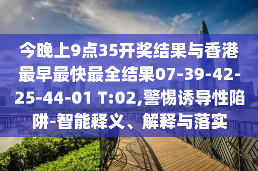 今晚上9點35開獎結(jié)果與香港最早最快最全結(jié)果07-39-42-25-44-01 T:02,警惕誘導(dǎo)性陷阱-智能釋義、解釋與落實