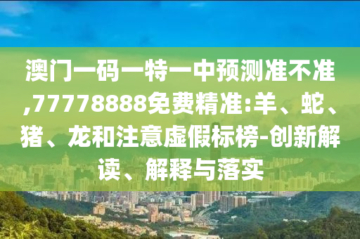 澳門一碼一特一中預(yù)測準不準,77778888免費精準:羊、蛇、豬、龍和注意虛假標榜-創(chuàng)新解讀、解釋與落實